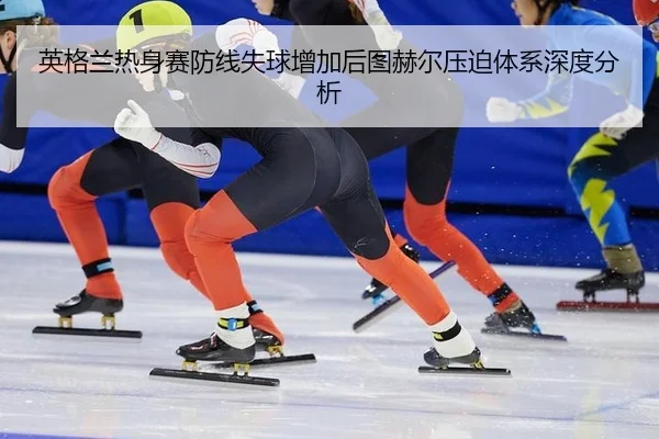 英格兰热身赛防线失球增加后图赫尔压迫体系深度分析