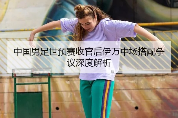 中国男足世预赛收官后伊万中场搭配争议深度解析